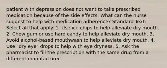 patient with depression does not want to take prescribed medication because of the side effects. What can the nurse suggest to help with medication adherence? Standard Text: Select all that apply. 1. Use ice chips to help alleviate dry mouth. 2. Chew gum or use hard candy to help alleviate dry mouth. 3. Avoid alcohol-based mouthwash to help alleviate dry mouth. 4. Use "dry eye" drops to help with eye dryness. 5. Ask the pharmacist to fill the prescription with the same drug from a different manufacturer.