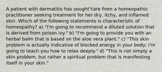 A patient with dermatitis has sought care from a homeopathic practitioner seeking treatment for her dry, itchy, and inflamed skin. Which of the following statements is characteristic of homeopathy? a) "I'm going to recommend a diluted solution that is derived from poison ivy." b) "I'm going to provide you with an herbal balm that is based on the aloe vera plant." c) "This skin problem is actually indicative of blocked energy in your body; I'm going to teach you how to relax deeply." d) "This is not simply a skin problem, but rather a spiritual problem that is manifesting itself in your skin."