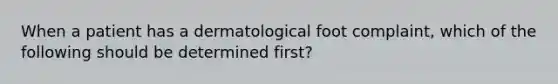 When a patient has a dermatological foot complaint, which of the following should be determined first?