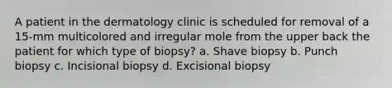 A patient in the dermatology clinic is scheduled for removal of a 15-mm multicolored and irregular mole from the upper back the patient for which type of biopsy? a. Shave biopsy b. Punch biopsy c. Incisional biopsy d. Excisional biopsy