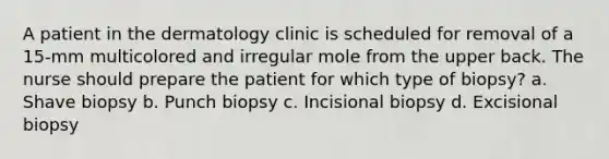 A patient in the dermatology clinic is scheduled for removal of a 15-mm multicolored and irregular mole from the upper back. The nurse should prepare the patient for which type of biopsy? a. Shave biopsy b. Punch biopsy c. Incisional biopsy d. Excisional biopsy