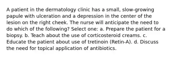 A patient in the dermatology clinic has a small, slow-growing papule with ulceration and a depression in the center of the lesion on the right cheek. The nurse will anticipate the need to do which of the following? Select one: a. Prepare the patient for a biopsy. b. Teach about the use of corticosteroid creams. c. Educate the patient about use of tretinoin (Retin-A). d. Discuss the need for topical application of antibiotics.