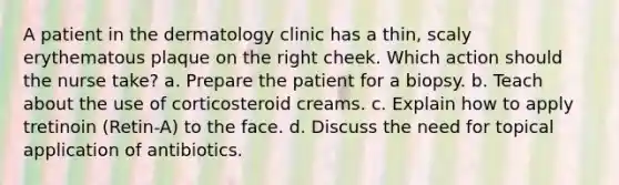 A patient in the dermatology clinic has a thin, scaly erythematous plaque on the right cheek. Which action should the nurse take? a. Prepare the patient for a biopsy. b. Teach about the use of corticosteroid creams. c. Explain how to apply tretinoin (Retin-A) to the face. d. Discuss the need for topical application of antibiotics.