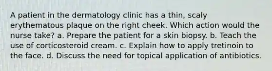 A patient in the dermatology clinic has a thin, scaly erythematous plaque on the right cheek. Which action would the nurse take? a. Prepare the patient for a skin biopsy. b. Teach the use of corticosteroid cream. c. Explain how to apply tretinoin to the face. d. Discuss the need for topical application of antibiotics.