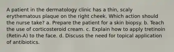 A patient in the dermatology clinic has a thin, scaly erythematous plaque on the right cheek. Which action should the nurse take? a. Prepare the patient for a skin biopsy. b. Teach the use of corticosteroid cream. c. Explain how to apply tretinoin (Retin-A) to the face. d. Discuss the need for topical application of antibiotics.