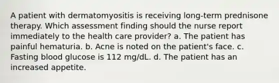 A patient with dermatomyositis is receiving long-term prednisone therapy. Which assessment finding should the nurse report immediately to the health care provider? a. The patient has painful hematuria. b. Acne is noted on the patient's face. c. Fasting blood glucose is 112 mg/dL. d. The patient has an increased appetite.