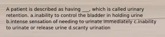 A patient is described as having ___, which is called urinary retention. a.inability to control the bladder in holding urine b.intense sensation of needing to urinate immediately c.inability to urinate or release urine d.scanty urination