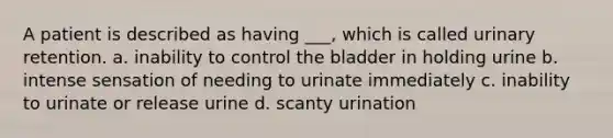 A patient is described as having ___, which is called urinary retention. a. inability to control the bladder in holding urine b. intense sensation of needing to urinate immediately c. inability to urinate or release urine d. scanty urination