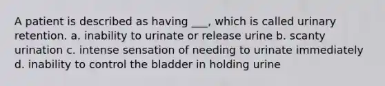 A patient is described as having ___, which is called urinary retention. a. inability to urinate or release urine b. scanty urination c. intense sensation of needing to urinate immediately d. inability to control the bladder in holding urine