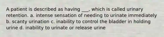 A patient is described as having ___, which is called urinary retention. a. intense sensation of needing to urinate immediately b. scanty urination c. inability to control the bladder in holding urine d. inability to urinate or release urine