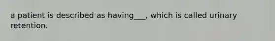 a patient is described as having___, which is called urinary retention.