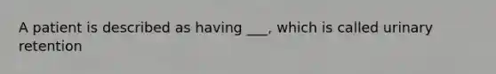 A patient is described as having ___, which is called urinary retention