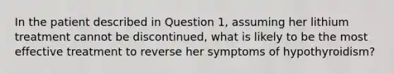 In the patient described in Question 1, assuming her lithium treatment cannot be discontinued, what is likely to be the most effective treatment to reverse her symptoms of hypothyroidism?