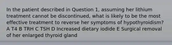 In the patient described in Question 1, assuming her lithium treatment cannot be discontinued, what is likely to be the most effective treatment to reverse her symptoms of hypothyroidism? A T4 B TRH C TSH D Increased dietary iodide E Surgical removal of her enlarged thyroid gland