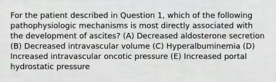 For the patient described in Question 1, which of the following pathophysiologic mechanisms is most directly associated with the development of ascites? (A) Decreased aldosterone secretion (B) Decreased intravascular volume (C) Hyperalbuminemia (D) Increased intravascular oncotic pressure (E) Increased portal hydrostatic pressure