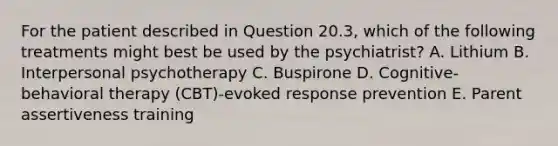 For the patient described in Question 20.3, which of the following treatments might best be used by the psychiatrist? A. Lithium B. Interpersonal psychotherapy C. Buspirone D. Cognitive-behavioral therapy (CBT)-evoked response prevention E. Parent assertiveness training