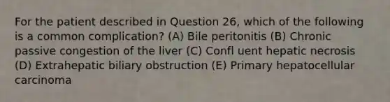 For the patient described in Question 26, which of the following is a common complication? (A) Bile peritonitis (B) Chronic passive congestion of the liver (C) Confl uent hepatic necrosis (D) Extrahepatic biliary obstruction (E) Primary hepatocellular carcinoma