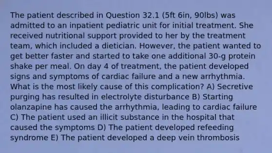 The patient described in Question 32.1 (5ft 6in, 90lbs) was admitted to an inpatient pediatric unit for initial treatment. She received nutritional support provided to her by the treatment team, which included a dietician. However, the patient wanted to get better faster and started to take one additional 30-g protein shake per meal. On day 4 of treatment, the patient developed signs and symptoms of cardiac failure and a new arrhythmia. What is the most likely cause of this complication? A) Secretive purging has resulted in electrolyte disturbance B) Starting olanzapine has caused the arrhythmia, leading to cardiac failure C) The patient used an illicit substance in the hospital that caused the symptoms D) The patient developed refeeding syndrome E) The patient developed a deep vein thrombosis