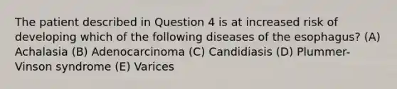 The patient described in Question 4 is at increased risk of developing which of the following diseases of the esophagus? (A) Achalasia (B) Adenocarcinoma (C) Candidiasis (D) Plummer-Vinson syndrome (E) Varices