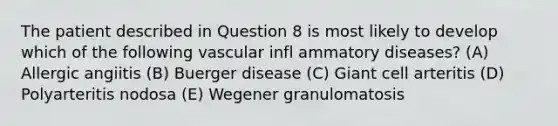 The patient described in Question 8 is most likely to develop which of the following vascular infl ammatory diseases? (A) Allergic angiitis (B) Buerger disease (C) Giant cell arteritis (D) Polyarteritis nodosa (E) Wegener granulomatosis