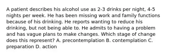 A patient describes his alcohol use as 2-3 drinks per night, 4-5 nights per week. He has been missing work and family functions because of his drinking. He reports wanting to reduce his drinking, but not being able to. He admits to having a problem and has vague plans to make changes. Which stage of change does this represent? A. precontemplation B. contemplation C. preparation D. action