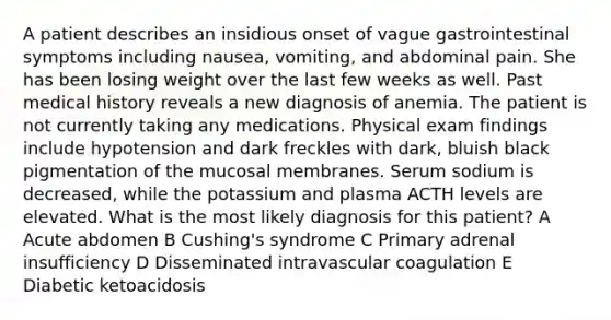 A patient describes an insidious onset of vague gastrointestinal symptoms including nausea, vomiting, and abdominal pain. She has been losing weight over the last few weeks as well. Past medical history reveals a new diagnosis of anemia. The patient is not currently taking any medications. Physical exam findings include hypotension and dark freckles with dark, bluish black pigmentation of the mucosal membranes. Serum sodium is decreased, while the potassium and plasma ACTH levels are elevated. What is the most likely diagnosis for this patient? A Acute abdomen B Cushing's syndrome C Primary adrenal insufficiency D Disseminated intravascular coagulation E Diabetic ketoacidosis