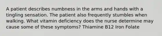 A patient describes numbness in the arms and hands with a tingling sensation. The patient also frequently stumbles when walking. What vitamin deficiency does the nurse determine may cause some of these symptoms? Thiamine B12 Iron Folate