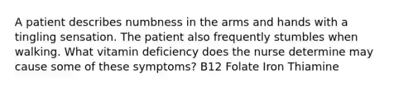 A patient describes numbness in the arms and hands with a tingling sensation. The patient also frequently stumbles when walking. What vitamin deficiency does the nurse determine may cause some of these symptoms? B12 Folate Iron Thiamine