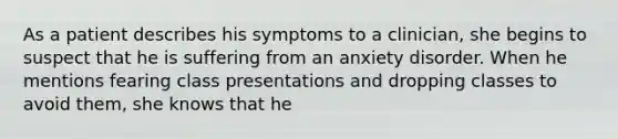 As a patient describes his symptoms to a clinician, she begins to suspect that he is suffering from an anxiety disorder. When he mentions fearing class presentations and dropping classes to avoid them, she knows that he