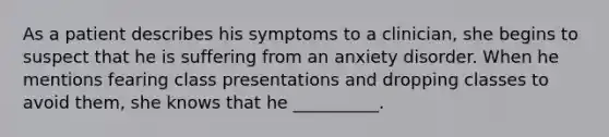 As a patient describes his symptoms to a clinician, she begins to suspect that he is suffering from an anxiety disorder. When he mentions fearing class presentations and dropping classes to avoid them, she knows that he __________.