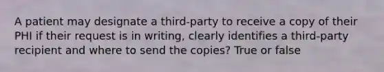 A patient may designate a third-party to receive a copy of their PHI if their request is in writing, clearly identifies a third-party recipient and where to send the copies? True or false