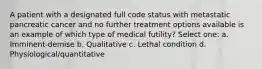 A patient with a designated full code status with metastatic pancreatic cancer and no further treatment options available is an example of which type of medical futility? Select one: a. Imminent-demise b. Qualitative c. Lethal condition d. Physiological/quantitative