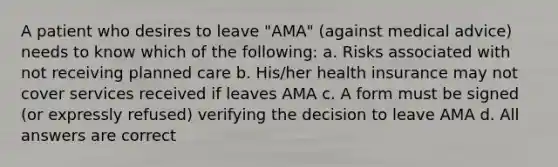 A patient who desires to leave "AMA" (against medical advice) needs to know which of the following: a. Risks associated with not receiving planned care b. His/her health insurance may not cover services received if leaves AMA c. A form must be signed (or expressly refused) verifying the decision to leave AMA d. All answers are correct