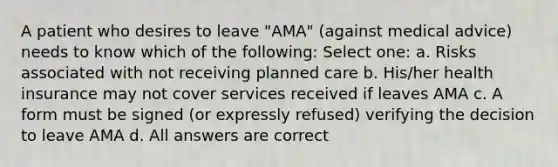 A patient who desires to leave "AMA" (against medical advice) needs to know which of the following: Select one: a. Risks associated with not receiving planned care b. His/her health insurance may not cover services received if leaves AMA c. A form must be signed (or expressly refused) verifying the decision to leave AMA d. All answers are correct