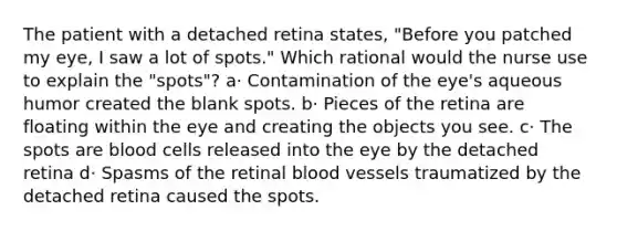 The patient with a detached retina states, "Before you patched my eye, I saw a lot of spots." Which rational would the nurse use to explain the "spots"? a· Contamination of the eye's aqueous humor created the blank spots. b· Pieces of the retina are floating within the eye and creating the objects you see. c· The spots are blood cells released into the eye by the detached retina d· Spasms of the retinal blood vessels traumatized by the detached retina caused the spots.