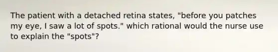 The patient with a detached retina states, "before you patches my eye, I saw a lot of spots." which rational would the nurse use to explain the "spots"?