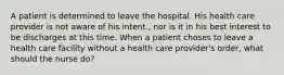 A patient is determined to leave the hospital. His health care provider is not aware of his intent., nor is it in his best interest to be discharges at this time. When a patient choses to leave a health care facility without a health care provider's order, what should the nurse do?