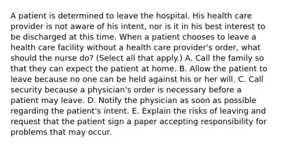 A patient is determined to leave the hospital. His health care provider is not aware of his intent, nor is it in his best interest to be discharged at this time. When a patient chooses to leave a health care facility without a health care provider's order, what should the nurse do? (Select all that apply.) A. Call the family so that they can expect the patient at home. B. Allow the patient to leave because no one can be held against his or her will. C. Call security because a physician's order is necessary before a patient may leave. D. Notify the physician as soon as possible regarding the patient's intent. E. Explain the risks of leaving and request that the patient sign a paper accepting responsibility for problems that may occur.