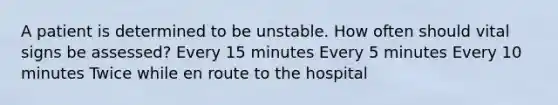 A patient is determined to be unstable. How often should vital signs be assessed? Every 15 minutes Every 5 minutes Every 10 minutes Twice while en route to the hospital