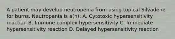 A patient may develop neutropenia from using topical Silvadene for burns. Neutropenia is a(n): A. Cytotoxic hypersensitivity reaction B. Immune complex hypersensitivity C. Immediate hypersensitivity reaction D. Delayed hypersensitivity reaction