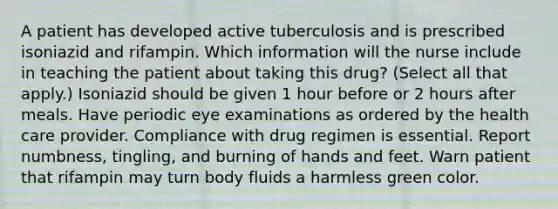 A patient has developed active tuberculosis and is prescribed isoniazid and rifampin. Which information will the nurse include in teaching the patient about taking this drug? (Select all that apply.) Isoniazid should be given 1 hour before or 2 hours after meals. Have periodic eye examinations as ordered by the health care provider. Compliance with drug regimen is essential. Report numbness, tingling, and burning of hands and feet. Warn patient that rifampin may turn body fluids a harmless green color.