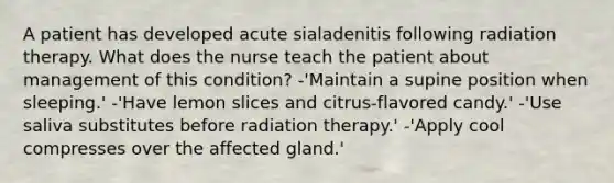 A patient has developed acute sialadenitis following radiation therapy. What does the nurse teach the patient about management of this condition? -'Maintain a supine position when sleeping.' -'Have lemon slices and citrus-flavored candy.' -'Use saliva substitutes before radiation therapy.' -'Apply cool compresses over the affected gland.'