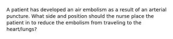 A patient has developed an air embolism as a result of an arterial puncture. What side and position should the nurse place the patient in to reduce the embolism from traveling to the heart/lungs?