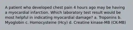 A patient who developed chest pain 4 hours ago may be having a myocardial infarction. Which laboratory test result would be most helpful in indicating myocardial damage? a. Troponins b. Myoglobin c. Homocysteine (Hcy) d. Creatine kinase-MB (CK-MB)