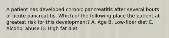 A patient has developed chronic pancreatitis after several bouts of acute pancreatitis. Which of the following place the patient at greatest risk for this development? A. Age B. Low-fiber diet C. Alcohol abuse D. High-fat diet