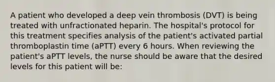 A patient who developed a deep vein thrombosis (DVT) is being treated with unfractionated heparin. The hospital's protocol for this treatment specifies analysis of the patient's activated partial thromboplastin time (aPTT) every 6 hours. When reviewing the patient's aPTT levels, the nurse should be aware that the desired levels for this patient will be: