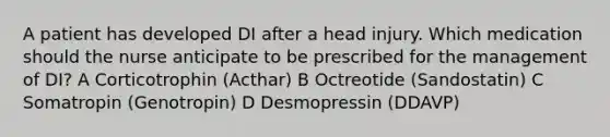 A patient has developed DI after a head injury. Which medication should the nurse anticipate to be prescribed for the management of DI? A Corticotrophin (Acthar) B Octreotide (Sandostatin) C Somatropin (Genotropin) D Desmopressin (DDAVP)