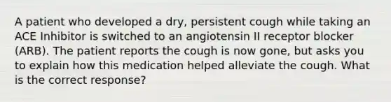 A patient who developed a dry, persistent cough while taking an ACE Inhibitor is switched to an angiotensin II receptor blocker (ARB). The patient reports the cough is now gone, but asks you to explain how this medication helped alleviate the cough. What is the correct response?