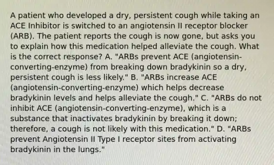 A patient who developed a dry, persistent cough while taking an ACE Inhibitor is switched to an angiotensin II receptor blocker (ARB). The patient reports the cough is now gone, but asks you to explain how this medication helped alleviate the cough. What is the correct response? A. "ARBs prevent ACE (angiotensin-converting-enzyme) from breaking down bradykinin so a dry, persistent cough is less likely." B. "ARBs increase ACE (angiotensin-converting-enzyme) which helps decrease bradykinin levels and helps alleviate the cough." C. "ARBs do not inhibit ACE (angiotensin-converting-enzyme), which is a substance that inactivates bradykinin by breaking it down; therefore, a cough is not likely with this medication." D. "ARBs prevent Angiotensin II Type I receptor sites from activating bradykinin in the lungs."