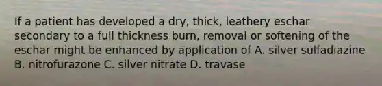 If a patient has developed a dry, thick, leathery eschar secondary to a full thickness burn, removal or softening of the eschar might be enhanced by application of A. silver sulfadiazine B. nitrofurazone C. silver nitrate D. travase